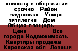 комнату в общежитие  срочно › Район ­ зауральск › Улица ­ пятилетки › Дом ­ 7 › Общая площадь ­ 12 › Цена ­ 200 000 - Все города Недвижимость » Квартиры продажа   . Кировская обл.,Леваши д.